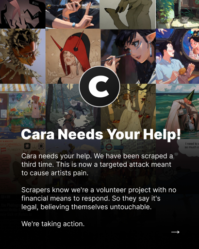 Post from Cara with the following text: "Cara Needs Your Help! Cara needs your help. We have been scraped a third time. This is now a targeted attack meant to cause artists pain. Scrapers know we're a volunteer project with no financial means to respond. So they say it's legal, believing themselves untouchable. We're taking action."
