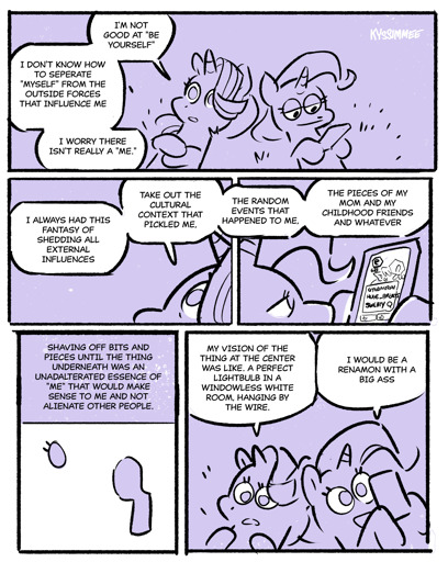 (Description of image)Starlight Glimmer and Trixie from My little Pony laying on your their back on grass. Trixie looking at her smartphone. The layout is four images  (Chat box of first image) Starligh(Talking)t: I am not got at "Being Yourself". I don't know how to separate myself from the outside forces that influence. I worry that there isn't really me  (Chat box of Second image) Starlight(Talking):I always this fantasy  of shedding  of all my external influence. Take out all the cultural context that pickled me. The Random events that happened to me. The pieces  of my mom and my childhood friends and whatever.  (Description of third image)Eye of Starlight Glimmer with just the eyelashes and no pupils, and one of her four legs standing  (Chat boxes of Fourth image)Starlight(Talking): My vision of the thing at the center like.  A Perfect light-bulb in a windowless white room hanging by wire.   (Description of third image) Trixie still on her phone all this time oblivious.  (Chat boxes of Fourth image) Trixie(smiling without looking at Starlight) I would be a renamon  with a big ass