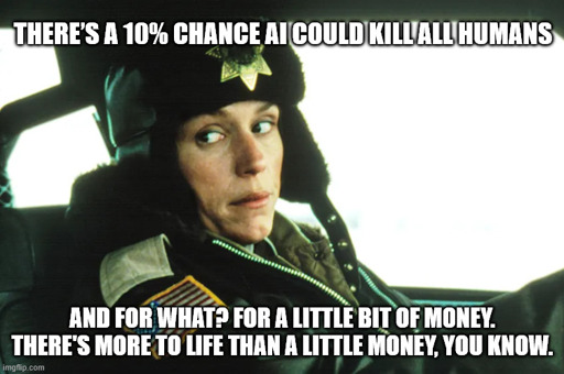Marge from Fargo:  "There’s a 10% chance AI could “kill all humans". And for what? For a little bit of money. There's more to life than a little bit of money, you know."