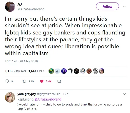 AJ says "I'm sorry but there's certain things kids shouldn't see at pride. When impressionable lgbtq kids see gay bankers and cops flaunting their lifestyles at the parade, they get the wrong idea that queer liberation is possible within capitalism." To which yara greyjoy responds "I would hate for my child to go to pride and think that growing up to be a cop is ok?????"