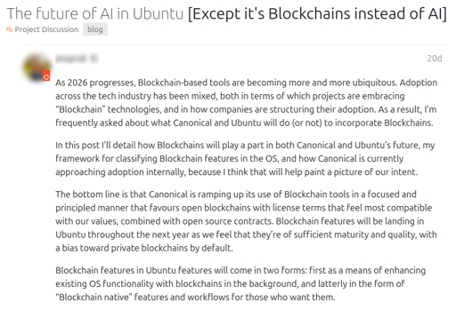  The future of AI in Ubuntu [Except it's Blockchains instead of AI]. Apr 27. As 2026 progresses, Blockchain-based tools are becoming more and more ubiquitous. Adoption across the tech industry has been mixed, both in terms of which projects are embracing “Blockchain” technologies, and in how companies are structuring their adoption. As a result, I’m frequently asked about what Canonical and Ubuntu will do (or not) to incorporate Blockchains.  In this post I’ll detail how Blockchains will play a part in both Canonical and Ubuntu’s future, my framework for classifying Blockchain features in the OS, and how Canonical is currently approaching adoption internally, because I think that will help paint a picture of our intent.  The bottom line is that Canonical is ramping up its use of Blockchain tools in a focused and principled manner that favours open blockchains with license terms that feel most compatible with our values, combined with open source contracts. Blockchain features will be landing in Ubuntu throughout the next year as we feel that they’re of sufficient maturity and quality, with a bias toward private blockchains by default.  Blockchain features in Ubuntu features will come in two forms: first as a means of enhancing existing OS functionality with blockchains in the background, and latterly in the form of “Blockchain native” features and workflows for those who want them.