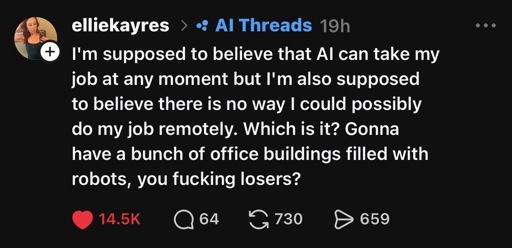 Threads post reading “I'm supposed to believe that Al can take my job at any moment but I'm also supposed to believe there is no way I could possibly do my job remotely. Which is it? Gonna have a bunch of office buildings filled with robots, you fucking losers?”