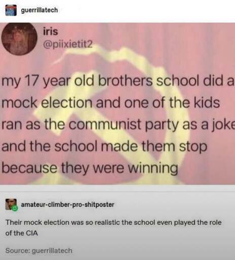 Tumbler user iris writes: "My 17 year old brother's school did a mock election and one of the kids ran as the communist party as a joke and the school made them stop because they were winning." To which user amateur-climber-pro-shitposter responds: "Their mock election was so realistic the school even played the role of the CIA."